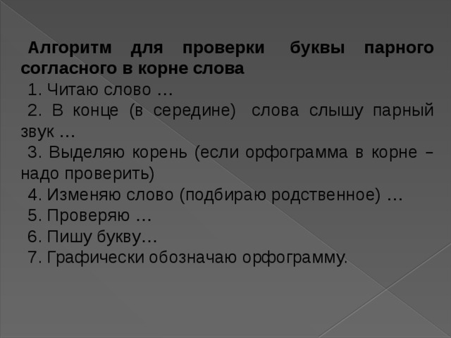 Алгоритм для проверки   буквы парного согласного в корне слова 1. Читаю слово … 2. В конце (в середине)   слова слышу парный звук … 3. Выделяю корень (если орфограмма в корне – надо проверить) 4. Изменяю слово (подбираю родственное) … 5. Проверяю … 6. Пишу букву … 7. Графически обозначаю орфограмму. 