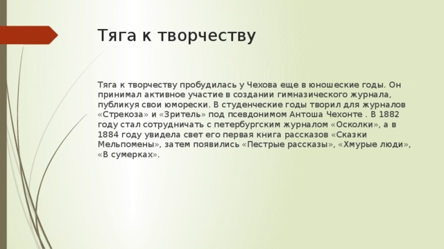 Тяга к творчеству Тяга к творчеству пробудилась у Чехова еще в юношеские годы. Он принимал активное участие в создании гимназического журнала, публикуя свои юморески. В студенческие годы творил для журналов «Стрекоза» и «Зритель» под псевдонимом Антоша Чехонте . В 1882 году стал сотрудничать с петербургским журналом «Осколки», а в 1884 году увидела свет его первая книга рассказов «Сказки Мельпомены», затем появились «Пестрые рассказы», «Хмурые люди», «В сумерках». 