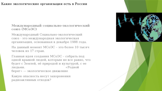 Какие экологические организации есть в России Международный социально-экологический союз (МСоЭС) Международный Социально-экологический союз - это международная экологическая организация, основанная в декабре 1988 года. На данный момент МСоЭС – это более 10 тысяч человек из 17 стран. Главная идея создания МСоЭС – собрать под одной крышей людей, которым не все равно, что будет с Землей, её природой и культурой, с ее людьми. «Родной берег» — экологическое движение Какую опасность несут захоронения радиоактивных отходов? 