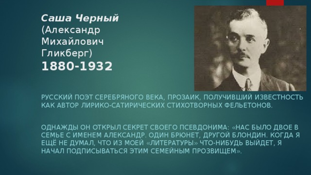 Саша Черный  (Александр Михайлович Гликберг)  1880-1932     Русский поэт серебряного века, прозаик, получивший известность как автор лирико-сатирических стихотворных фельетонов. Однажды он открыл секрет своего псевдонима: «Нас было двое в семье с именем Александр. Один брюнет, другой блондин. Когда я ещё не думал, что из моей «литературы» что-нибудь выйдет, я начал подписываться этим семейным прозвищем». 