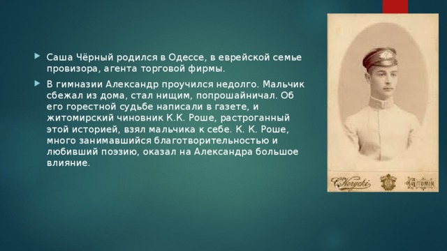 Саша Чёрный родился в Одессе, в еврейской семье провизора, агента торговой фирмы. В гимназии Александр проучился недолго. Мальчик сбежал из дома, стал нищим, попрошайничал. Об его горестной судьбе написали в газете, и житомирский чиновник К.К. Роше, растроганный этой историей, взял мальчика к себе. К. К. Роше, много занимавшийся благотворительностью и любивший поэзию, оказал на Александра большое влияние. 