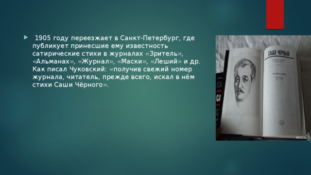  1905 году переезжает в Санкт-Петербург, где публикует принесшие ему известность сатирические стихи в журналах «Зритель», «Альманах», «Журнал», «Маски», «Леший» и др. Как писал Чуковский: «получив свежий номер журнала, читатель, прежде всего, искал в нём стихи Саши Чёрного». 