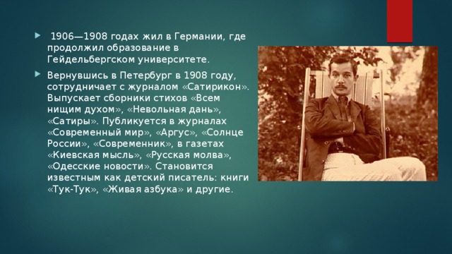  1906—1908 годах жил в Германии, где продолжил образование в Гейдельбергском университете. Вернувшись в Петербург в 1908 году, сотрудничает с журналом «Сатирикон». Выпускает сборники стихов «Всем нищим духом», «Невольная дань», «Сатиры». Публикуется в журналах «Современный мир», «Аргус», «Солнце России», «Современник», в газетах «Киевская мысль», «Русская молва», «Одесские новости». Становится известным как детский писатель: книги «Тук-Тук», «Живая азбука» и другие. 