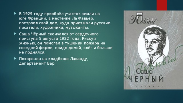 В 1929 году приобрёл участок земли на юге Франции, в местечке Ла Фавьер, построил свой дом, куда приезжали русские писатели, художники, музыканты. Саша Чёрный скончался от сердечного приступа 5 августа 1932 года. Рискуя жизнью, он помогал в тушении пожара на соседней ферме, придя домой, слёг и больше не поднялся. Похоронен на кладбище Лаванду, департамент Вар. 