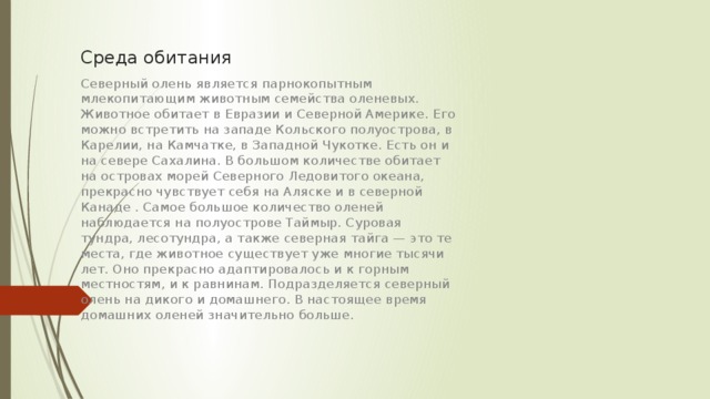 Среда обитания Северный олень является парнокопытным млекопитающим животным семейства оленевых. Животное обитает в Евразии и Северной Америке. Его можно встретить на западе Кольского полуострова, в Карелии, на Камчатке, в Западной Чукотке. Есть он и на севере Сахалина. В большом количестве обитает на островах морей Северного Ледовитого океана, прекрасно чувствует себя на Аляске и в северной Канаде . Самое большое количество оленей наблюдается на полуострове Таймыр. Суровая тундра, лесотундра, а также северная тайга — это те места, где животное существует уже многие тысячи лет. Оно прекрасно адаптировалось и к горным местностям, и к равнинам. Подразделяется северный олень на дикого и домашнего. В настоящее время домашних оленей значительно больше. 