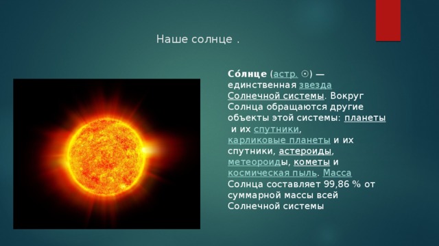 Наше солнце . Со́лнце  ( астр.  ☉) — единственная  звезда   Солнечной системы . Вокруг Солнца обращаются другие объекты этой системы: планеты  и их  спутники ,  карликовые планеты  и их спутники,  астероиды ,  метеороид ы,  кометы  и  космическая пыль .  Масса Солнца составляет 99,86 % от суммарной массы всей Солнечной системы 