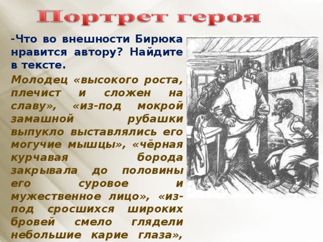 -Что во внешности Бирюка нравится автору? Найдите в тексте. Молодец «высокого роста, плечист и сложен на славу», «из-под мокрой замашной рубашки выпукло выставлялись его могучие мышцы», «чёрная курчавая борода закрывала до половины его суровое и мужественное лицо», « из-под сросшихся широких бровей смело глядели небольшие карие глаза», «силён и ловок, как бес», богатырь.     