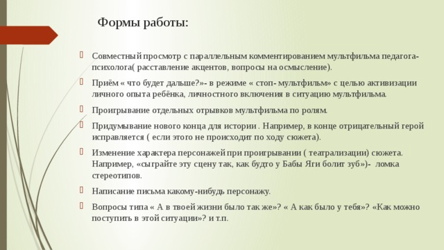 Формы работы:   Совместный просмотр с параллельным комментированием мультфильма педагога-психолога( расставление акцентов, вопросы на осмысление). Приём « что будет дальше?»- в режиме « стоп- мультфильм» с целью активизации личного опыта ребёнка, личностного включения в ситуацию мультфильма. Проигрывание отдельных отрывков мультфильма по ролям. Придумывание нового конца для истории . Например, в конце отрицательный герой исправляется ( если этого не происходит по ходу сюжета). Изменение характера персонажей при проигрывании ( театрализации) сюжета. Например, «сыграйте эту сцену так, как будто у Бабы Яги болит зуб»)-  ломка стереотипов. Написание письма какому-нибудь персонажу. Вопросы типа « А в твоей жизни было так же»? « А как было у тебя»? «Как можно поступить в этой ситуации»? и т.п. 