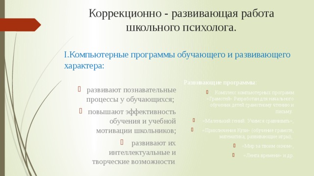Коррекционно - развивающая работа школьного психолога. I.Компьютерные программы обучающего и развивающего характера: развивают познавательные процессы у обучающихся; повышают эффективность обучения и учебной мотивации школьников;  развивают их интеллектуальные и творческие возможности . Развивающие программы: Комплекс компьютерных программ «Грамотей» Разработан для начального обучения детей грамотному чтению и письму.  «Маленький гений. Учимся сравнивать»,  «Приключения Кузи» (обучение грамоте, математика, развивающие игры), «Мир за твоим окном»,  «Лента времени» и др.    