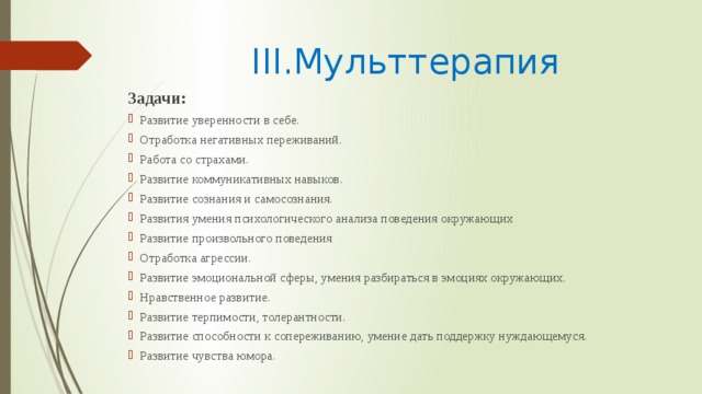 III.Мульттерапия Задачи: Развитие уверенности в себе. Отработка негативных переживаний. Работа со страхами. Развитие коммуникативных навыков. Развитие сознания и самосознания. Развития умения психологического анализа поведения окружающих Развитие произвольного поведения Отработка агрессии. Развитие эмоциональной сферы, умения разбираться в эмоциях окружающих. Нравственное развитие. Развитие терпимости, толерантности. Развитие способности к сопереживанию, умение дать поддержку нуждающемуся. Развитие чувства юмора. 