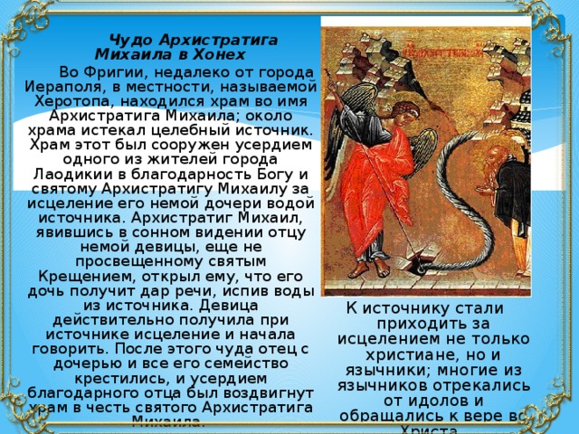  Чудо Архистратига Михаила в Хонех  Во Фригии, недалеко от города Иераполя, в местности, называемой Херотопа, находился храм во имя Архистратига Михаила; около храма истекал целебный источник. Храм этот был сооружен усердием одного из жителей города Лаодикии в благодарность Богу и святому Архистратигу Михаилу за исцеление его немой дочери водой источника. Архистратиг Михаил, явившись в сонном видении отцу немой девицы, еще не просвещенному святым Крещением, открыл ему, что его дочь получит дар речи, испив воды из источника. Девица действительно получила при источнике исцеление и начала говорить. После этого чуда отец с дочерью и все его семейство крестились, и усердием благодарного отца был воздвигнут храм в честь святого Архистратига Михаила. К источнику стали приходить за исцелением не только христиане, но и язычники; многие из язычников отрекались от идолов и обращались к вере во Христа. 