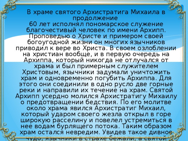 В храме святого Архистратига Михаила в продолжение 60 лет исполнял пономарское служение благочестивый человек по имени Архипп. Проповедью о Христе и примером своей богоугодной жизни он многих язычников приводил к вере во Христа. В своем озлоблении на христиан вообще, и в первую очередь на Архиппа, который никогда не отлучался от храма и был примерным служителем Христовым, язычники задумали уничтожить храм и одновременно погубить Архиппа. Для этого они соединили в одно русло две горные реки и направили их течение на храм. Святой Архипп усердно молился Архистратигу Михаилу о предотвращении бедствия. По его молитве около храма явился Архистратиг Михаил, который ударом своего жезла открыл в горе широкую расселину и повелел устремиться в нее водам бурлящего потока. Таким образом храм остался невредим. Увидев такое дивное чудо, язычники в страхе бежали, а святой Архипп и собравшиеся к храму христиане прославили Бога и благодарили святого Архистратига Михаила за помощь. Место же, где совершилось чудо, получило название Хоны, что значит 