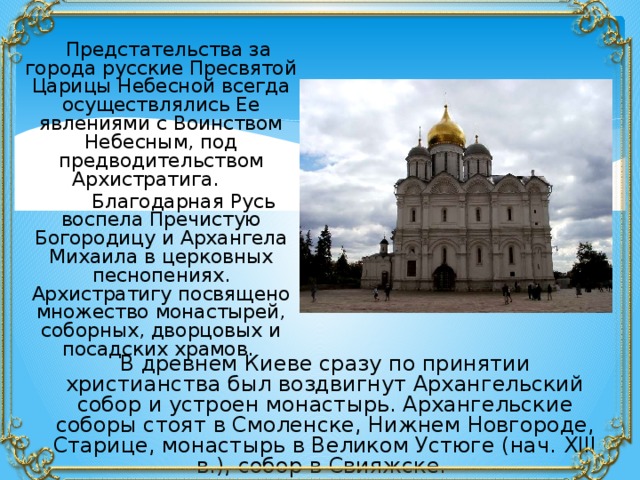  Предстательства за города русские Пресвятой Царицы Небесной всегда осуществлялись Ее явлениями с Воинством Небесным, под предводительством Архистратига.  Благодарная Русь воспела Пречистую Богородицу и Архангела Михаила в церковных песнопениях. Архистратигу посвящено множество монастырей, соборных, дворцовых и посадских храмов. В древнем Киеве сразу по принятии христианства был воздвигнут Архангельский собор и устроен монастырь. Архангельские соборы стоят в Смоленске, Нижнем Новгороде, Старице, монастырь в Великом Устюге (нач. ХIII в.), собор в Свияжске. 