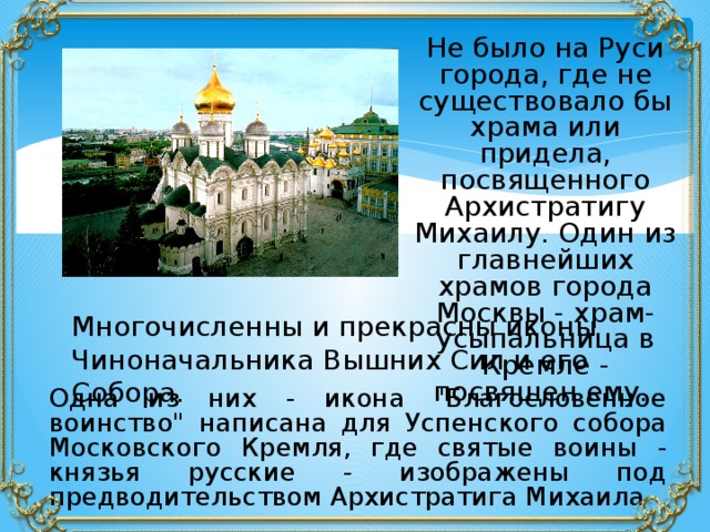Не было на Руси города, где не существовало бы храма или придела, посвященного Архистратигу Михаилу. Один из главнейших храмов города Москвы - храм-усыпальница в Кремле - посвящен ему. Многочисленны и прекрасны иконы Чиноначальника Вышних Сил и его Собора.  Одна из них - икона 