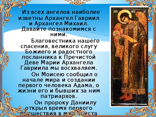  Из всех ангелов наиболее изветны Архангел Гавриил и Архангел Михаил. Давайте познакомимся с ними.  Благовестника нашего спасения, великого слугу Божиего и радостного посланника к Пречистой Деве Марии Архангела Гавриила мы восхваляем.  Он Моисею сообщил о начале мира и создании первого человека Адама, о жизни его и бывших за ним патриархов.  Он пророку Даниилу открыл время первого пришествия в мир Христа через воплощение от Пресвятой Девы. 
