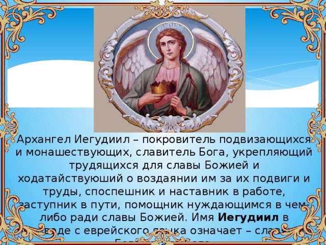 Архангел Иегудиил – покровитель подвизающихся и монашествующих, славитель Бога, укрепляющий трудящихся для славы Божией и ходатайствуюший о воздаянии им за их подвиги и труды, споспешник и наставник в работе, заступник в пути, помощник нуждающимся в чем-либо ради славы Божией. Имя Иегудиил в переводе с еврейского языка означает – славящий Бога, хвала Бога. 
