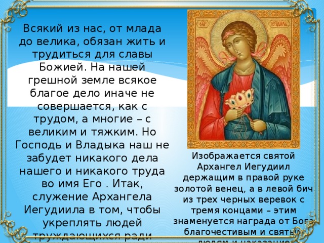 Всякий из нас, от млада до велика, обязан жить и трудиться для славы Божией. На нашей грешной земле всякое благое дело иначе не совершается, как с трудом, а многие – с великим и тяжким. Но Господь и Владыка наш не забудет никакого дела нашего и никакого труда во имя Его . Итак, служение Архангела Иегудиила в том, чтобы укреплять людей труждающихся ради славы Божией и ходатайствовать о воздаянии за их подвиги. Изображается святой Архангел Иегудиил держащим в правой руке золотой венец, а в левой бич из трех черных веревок с тремя концами – этим знаменуется награда от Бога благочестивым и святым людям и наказание грешникам. 