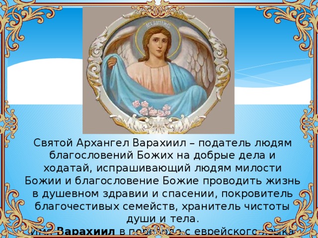 Святой Архангел Варахиил – податель людям благословений Божих на добрые дела и ходатай, испрашивающий людям милости Божии и благословение Божие проводить жизнь в душевном здравии и спасении, покровитель благочестивых семейств, хранитель чистоты души и тела. Имя Варахиил в переводе с еврейского языка означает – Богом благословенный, благословение Божие. 