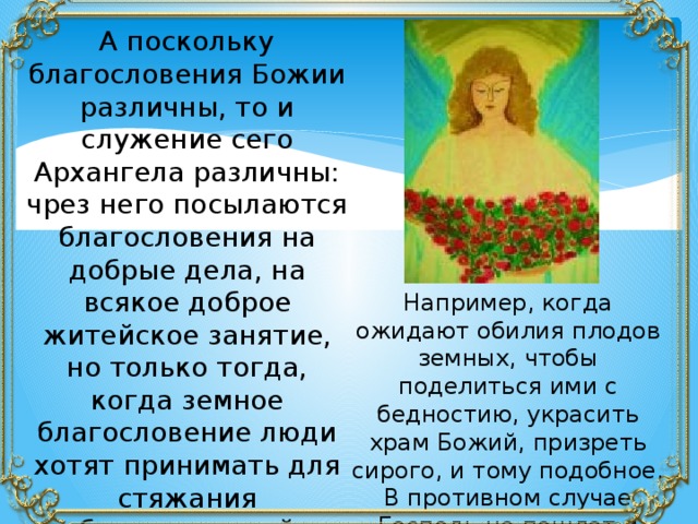 А поскольку благословения Божии различны, то и служение сего Архангела различны: чрез него посылаются благословения на добрые дела, на всякое доброе житейское занятие, но только тогда, когда земное благословение люди хотят принимать для стяжания благословений небесных и вечных. Например, когда ожидают обилия плодов земных, чтобы поделиться ими с бедностию, украсить храм Божий, призреть сирого, и тому подобное. В противном случае Господь не пошлет и Архангел не принесет благословения. 