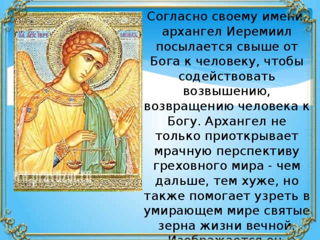 Согласно своему имени, архангел Иеремиил посылается свыше от Бога к человеку, чтобы содействовать возвышению, возвращению человека к Богу. Архангел не только приоткрывает мрачную перспективу греховного мира - чем дальше, тем хуже, но также помогает узреть в умирающем мире святые зерна жизни вечной. Изображается он, держащим в правой руке весы. 