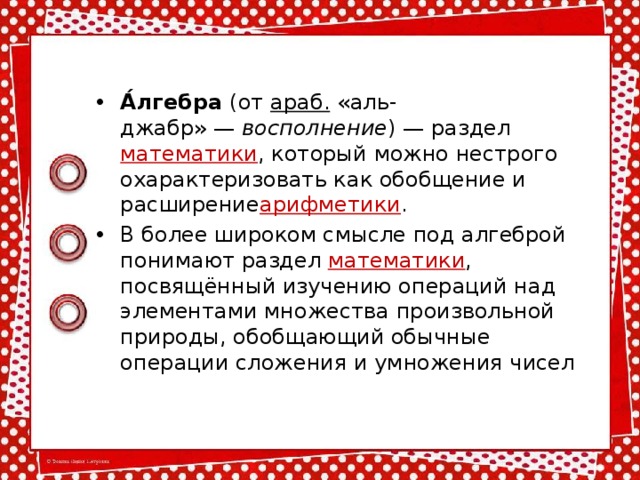 А́лгебра  (от  араб. «аль-джабр» —  восполнение ) — раздел  математики , который можно нестрого охарактеризовать как обобщение и расширение арифметики . В более широком смысле под алгеброй понимают раздел  математики , посвящённый изучению операций над элементами множества произвольной природы, обобщающий обычные операции сложения и умножения чисел 