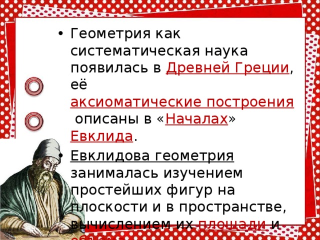 Геометрия как систематическая наука появилась в  Древней Греции , её аксиоматические построения  описаны в « Началах »  Евклида .  Евклидова геометрия занималась изучением простейших фигур на плоскости и в пространстве, вычислением их  площади  и  объёма . 