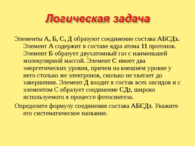 Элементы А, Б, С, Д образуют соединение состава АБСД 3 . Элемент А содержит в составе ядра атома 11 протонов. Элемент Б образует двухатомный газ с наименьшей молекулярной массой. Элемент С имеет два энергетических уровня, причем на внешнем уровне у него столько же электронов, сколько не хватает до завершения. Элемент Д входит в состав всех оксидов и с элементом С образует соединение СД 2 , широко используемого в процессе фотосинтеза. Определите формулу соединения состава АБСД 3 . Укажите его систематическое название. 