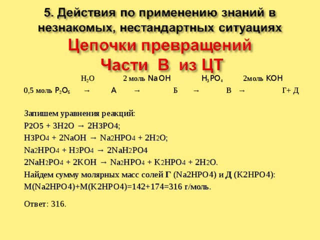    H 2 O 2 моль NaOH  H 3 PO 4 2моль KOH 0,5 моль P 2 O 5 → A → Б → В → Г+ Д Запишем уравнения реакций: P 2 O 5 + 3H 2 O → 2H 3 PO 4 ; H 3 PO 4 + 2NaOH → Na 2 HPO 4 + 2H 2 O; Na 2 HPO 4 + H 3 PO 4 → 2NaH 2 PO 4  2NaH 2 PO 4 + 2KOH → Na 2 HPO 4 + K 2 HPO 4 + 2H 2 O. Найдем сумму молярных масс солей Г (Na2HPO4) и Д (K2HPO4): M(Na2HPO4)+M(K2HPO4)=142+174=316 г/моль. Ответ: 316. 