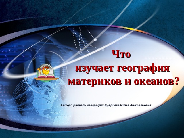 Что  изучает география  материков и океанов? Автор: учитель географии Кугушева Юлия Анатольевна  