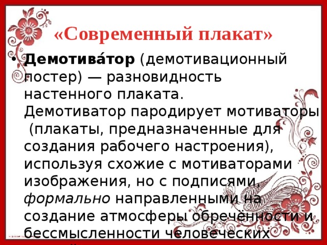 «Современный плакат» Демотива́тор  (демотивационный постер) — разновидность настенного плаката. Демотиватор пародирует мотиваторы (плакаты, предназначенные для создания рабочего настроения), используя схожие с мотиваторами изображения, но с подписями, формально направленными на создание атмосферы обречённости и бессмысленности человеческих усилий. 