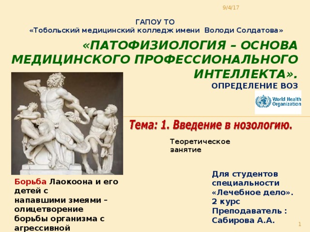 9/4/17 ГАПОУ ТО «Тобольский медицинский колледж имени Володи Солдатова» «Патофизиология – основа медицинского профессионального интеллекта».  Определение ВОЗ Теоретическое занятие Для студентов специальности «Лечебное дело». 2 курс Преподаватель : Сабирова А.А. Борьба Лаокоона и его детей с напавшими змеями – олицетворение борьбы организма с агрессивной средой, с болезнью  