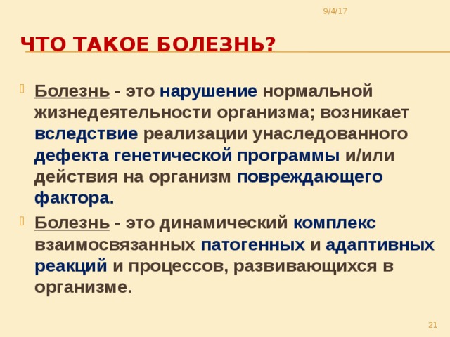 9/4/17 Что такое болезнь? Болезнь - это нарушение нормальной жизнедеятельности организма; возникает вследствие реализации унаследованного дефекта генетической программы и/или действия на организм повреждающего фактора. Болезнь - это динамический комплекс взаимосвязанных патогенных и адаптивных реакций и процессов, развивающихся в организме.  