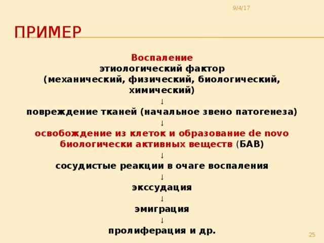9/4/17 Пример Воспаление этиологический фактор (механический, физический, биологический, химический) ↓ повреждение тканей (начальное звено патогенеза) ↓ освобождение из клеток и образование de novo биологически активных веществ ( БАВ) ↓ сосудистые реакции в очаге воспаления ↓ экссудация ↓ эмиграция ↓ пролиферация и др.  