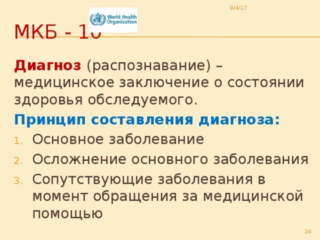 9/4/17 МКБ - 10 Диагноз  (распознавание) – медицинское заключение о состоянии здоровья обследуемого. Принцип составления диагноза: Основное заболевание Осложнение основного заболевания Сопутствующие заболевания в момент обращения за медицинской помощью  