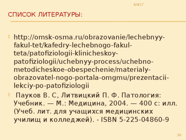 9/4/17 Список литературы:   http://omsk-osma.ru/obrazovanie/lechebnyy-fakul-tet/kafedry-lechebnogo-fakul-teta/patofiziologii-klinicheskoy-patofiziologii/uchebnyy-process/uchebno-metodicheskoe-obespechenie/materialy-obrazovatel-nogo-portala-omgmu/prezentacii-lekciy-po-patofiziologii  Пауков В. С, Литвицкий П. Ф. Патология: Учебник. — М.: Медицина, 2004. — 400 с: илл. (Учеб. лит. для учащихся медицинских училищ и колледжей). - ISBN 5-225-04860-9  