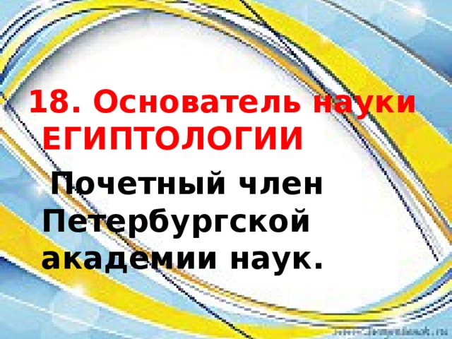 18. Основатель науки ЕГИПТОЛОГИИ  Почетный член Петербургской академии наук. 