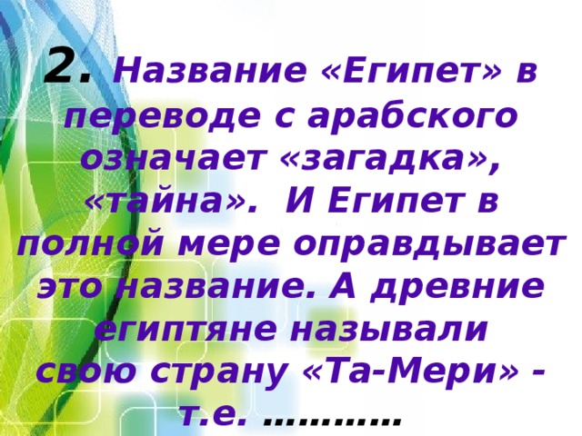 2. Название «Египет» в переводе с арабского означает «загадка», «тайна». И Египет в полной мере оправдывает это название. А древние египтяне называли  свою страну «Та-Мери» - т.е. ………… 