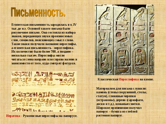 Египетская письменность зародилась в к. IV тыс.до н.э. Основой такого письма было рисуночное письмо. Она состояла из набора знаков, передающих звуки произносимых слов, символов, поясняющих смысл слова. Такие знаки получили название иероглифы, а египетская письменность - иероглифика. Их количество было более 700, а позднее – несколько тысяч. Иероглифы могли читаться слева направо или справа налево в зависимости от того, куда смотрят фигурки. Классическая Иероглифика на камне. Материалом для письма служили: камень (стены сооружений, стелы, статуи), глиняные черепки (остраконы), дерево (саркофаги, доски и т.д.), кожаные свитки. Широкое применение получил папирус – бумага из стеблей растения папирус. Иератика - Рукописные иероглифы на папирусе. 