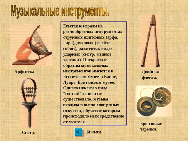 Египтяне играли на разнообразных инструментах: струнных щипковых (арфа, лира), духовых (флейта, гобой), различных видах ударных (систр, медные тарелки).  Прекрасные образцы музыкальных инструментов имеются в Египетском музее в Каире, Лувре, Британском музее. Однако никакого вида 