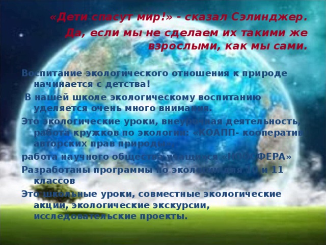         «Дети спасут мир!» - сказал Сэлинджер.   Да, если мы не сделаем их такими же взрослыми, как мы сами. Воспитание экологического отношения к природе начинается с детства!  В нашей школе экологическому воспитанию уделяется очень много внимания. Это экологические уроки, внеурочная деятельность, работа кружков по экологии: «КОАПП- кооператив авторских прав природы», работа научного общества учащихся «НООСФЕРА» Разработаны программы по экологии для 10 и 11 классов Это школьные уроки, совместные экологические акции, экологические экскурсии, исследовательские проекты.    