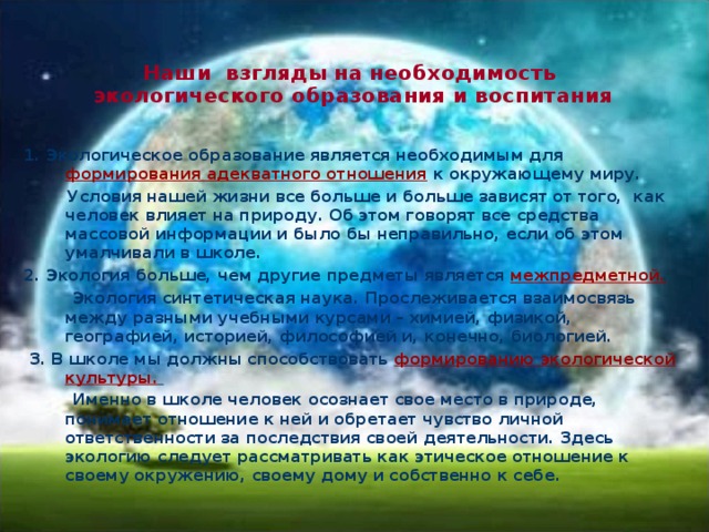  Наши взгляды на необходимость экологического образования и воспитания   1. Экологическое образование является необходимым для формирования адекватного отношения к окружающему миру.  Условия нашей жизни все больше и больше зависят от того, как человек влияет на природу. Об этом говорят все средства массовой информации и было бы неправильно, если об этом умалчивали в школе. 2. Экология больше, чем другие предметы является межпредметной.   Экология синтетическая наука. Прослеживается взаимосвязь между разными учебными курсами – химией, физикой, географией, историей, философией и, конечно, биологией.  3. В школе мы должны способствовать формированию экологической культуры.   Именно в школе человек осознает свое место в природе, понимает отношение к ней и обретает чувство личной ответственности за последствия своей деятельности. Здесь экологию следует рассматривать как этическое отношение к своему окружению, своему дому и собственно к себе . 