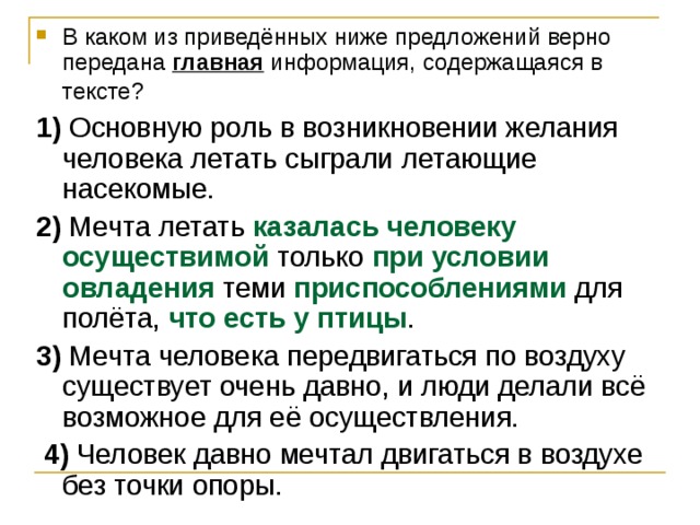 В каком из приведённых ниже предложений верно передана  главная  информация, содержащаяся в тексте?     1)  Основную роль в возникновении желания человека летать сыграли летающие насекомые.    2)  Мечта летать казалась человеку осуществимой только при условии овладения теми приспособлениями для полёта, что есть у птицы .    3)  Мечта человека передвигаться по воздуху существует очень давно, и люди делали всё возможное для её осуществления.     4)  Человек давно мечтал двигаться в воздухе без точки опоры. 