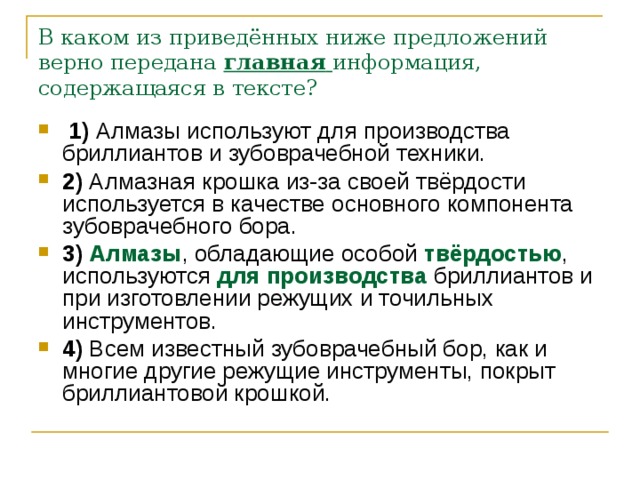 В каком из приведённых ниже предложений верно передана   главная   информация, содержащаяся в тексте?   1)  Алмазы используют для производства бриллиантов и зубоврачебной техники.    2)  Алмазная крошка из-за своей твёрдости используется в качестве основного компонента зубоврачебного бора.    3)   Алмазы , обладающие особой твёрдостью , используются для производства бриллиантов и при изготовлении режущих и точильных инструментов.    4)  Всем известный зубоврачебный бор, как и многие другие режущие инструменты, покрыт бриллиантовой крошкой. 