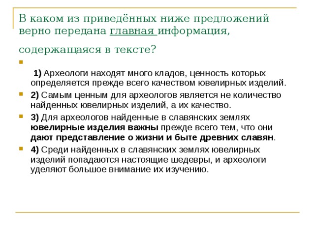 В каком из приведённых ниже предложений верно передана  главная  информация, содержащаяся в тексте?     1)  Археологи находят много кладов, ценность которых определяется прежде всего качеством ювелирных изделий.    2)  Самым ценным для археологов является не количество найденных ювелирных изделий, а их качество.    3)  Для археологов найденные в славянских землях ювелирные изделия важны прежде всего тем, что они дают представление о жизни и быте древних славян .    4)  Среди найденных в славянских землях ювелирных изделий попадаются настоящие шедевры, и археологи уделяют большое внимание их изучению. 