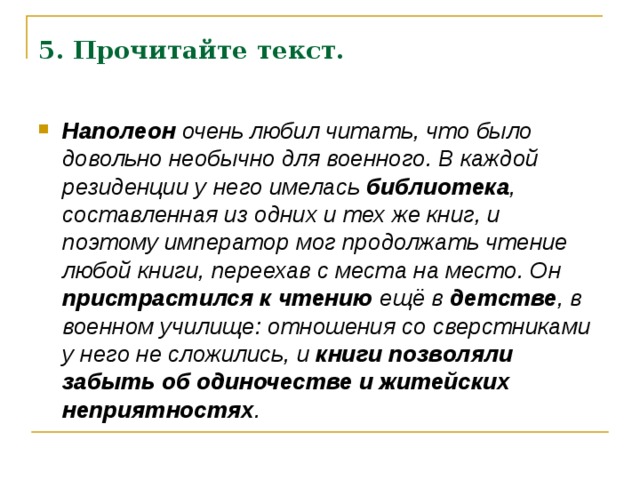 5. Прочитайте текст.  Наполеон очень любил читать, что было довольно необычно для военного. В каждой резиденции у него имелась библиотека , составленная из одних и тех же книг, и поэтому император мог продолжать чтение любой книги, переехав с места на место. Он пристрастился к чтению ещё в детстве , в военном училище: отношения со сверстниками у него не сложились, и книги позволяли забыть об одиночестве и житейских неприятностях .  