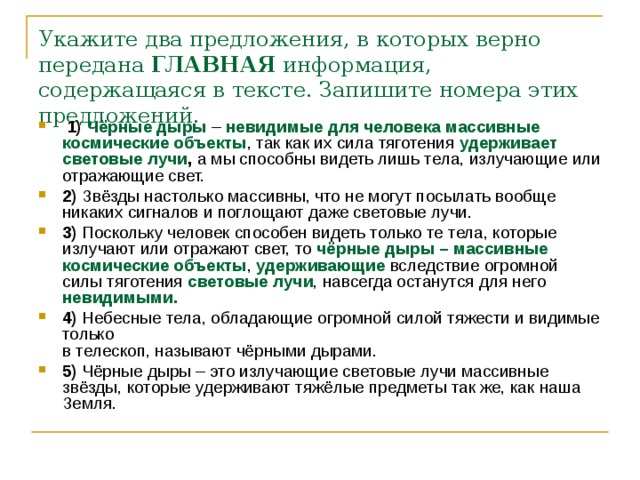 Укажите два предложения, в которых верно передана  ГЛАВНАЯ  информация, содержащаяся в тексте. Запишите номера этих предложений.      1)   Чёрные дыры  –  невидимые для человека массивные космические объекты , так как их сила тяготения удерживает световые лучи , а мы способны видеть лишь тела, излучающие или отражающие свет.    2)  Звёзды настолько массивны, что не могут посылать вообще никаких сигналов и поглощают даже световые лучи.    3)  Поскольку человек способен видеть только те тела, которые излучают или отражают свет, то чёрные дыры – массивные космические объекты , удерживающие вследствие огромной силы тяготения световые лучи , навсегда останутся для него невидимыми.     4)  Небесные тела, обладающие огромной силой тяжести и видимые только   в телескоп, называют чёрными дырами.    5)  Чёрные дыры – это излучающие световые лучи массивные звёзды, которые удерживают тяжёлые предметы так же, как наша Земля. 