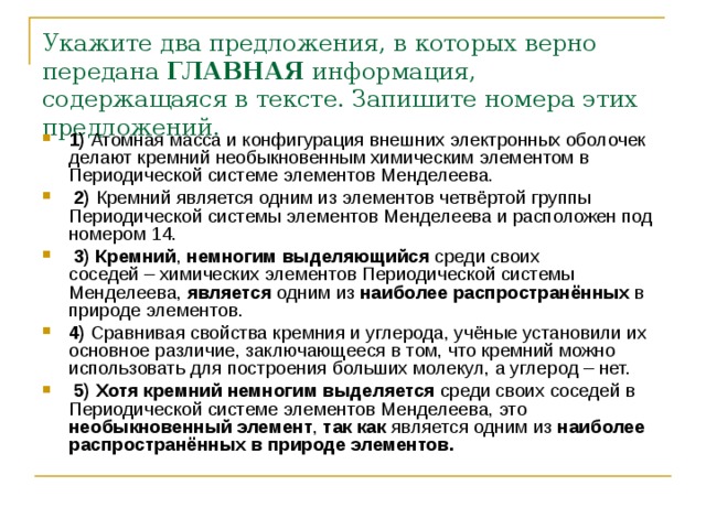 Укажите два предложения, в которых верно передана  ГЛАВНАЯ  информация, содержащаяся в тексте. Запишите номера этих предложений.   1)  Атомная масса и конфигурация внешних электронных оболочек делают кремний необыкновенным химическим элементом в Периодической системе элементов Менделеева.     2)  Кремний является одним из элементов четвёртой группы Периодической системы элементов Менделеева и расположен под номером 14.     3) Кремний , немногим выделяющийся среди своих соседей – химических элементов Периодической системы Менделеева, является одним из наиболее распространённых в природе элементов.    4)  Сравнивая свойства кремния и углерода, учёные установили их основное различие, заключающееся в том, что кремний можно использовать для построения больших молекул, а углерод – нет.     5)   Хотя кремний немногим выделяется среди своих соседей в Периодической системе элементов Менделеева, это необыкновенный элемент , так как является одним из наиболее распространённых в природе элементов. 