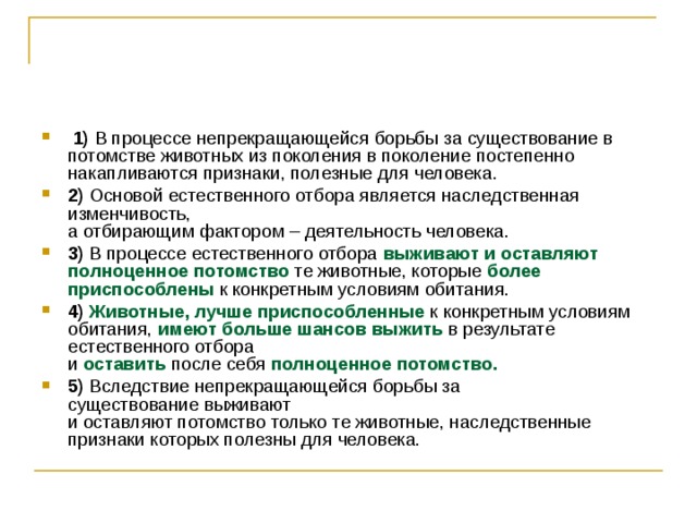   1)  В процессе непрекращающейся борьбы за существование в потомстве животных из поколения в поколение постепенно накапливаются признаки, полезные для человека.    2)  Основой естественного отбора является наследственная изменчивость,  а отбирающим фактором – деятельность человека.    3)  В процессе естественного отбора выживают и оставляют полноценное потомство те животные, которые более приспособлены к конкретным условиям обитания.    4)   Животные, лучше приспособленные к конкретным условиям обитания, имеют больше шансов выжить в результате естественного отбора  и оставить после себя полноценное потомство.     5)  Вследствие непрекращающейся борьбы за существование   выживают  и оставляют потомство только те животные, наследственные признаки которых полезны для человека. 