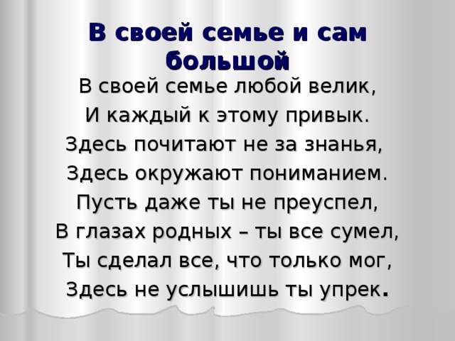 В своей семье и сам большой В своей семье любой велик, И каждый к этому привык. Здесь почитают не за знанья, Здесь окружают пониманием. Пусть даже ты не преуспел, В глазах родных – ты все сумел, Ты сделал все, что только мог, Здесь не услышишь ты упрек .