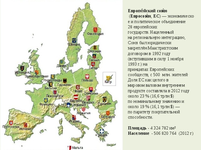  Европе́йский сою́з   ( Евросою́з ,  ЕС ) — экономическое и политическое объединение 28 европейских   государств.  Нацеленный на региональную интеграцию, Союз был юридически закреплён Маастрихтским договором в 1992 году (вступившим в силу 1 ноября 1993 г.) на принципах Европейских сообществ, с 500 млн. жителей . Доля ЕС как целого в мировом валовом внутреннем продукте составляла в 2012 году около 23 % (16,6 трлн $) по номинальному значению и около 19 % (16,1 трлн $) — по паритету покупательной способности.   Площадь - 4 324 782 км²  Население - 506 820 764 (2012 г)    